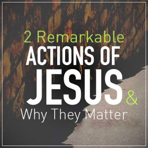 2 Remarkable Actions of Jesus & Why They Matter